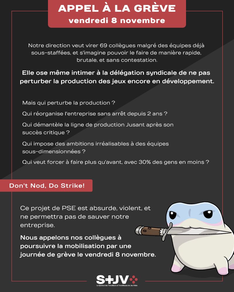 Communiqué de presse écrit en blanc sur fond noir
Notre direction veut virer 69 collègues malgré des équipes déjà sous-staffées, et s'imagine pouvoir le faire de manière rapide, brutale, et sans contestation.
Elle ose même intimer à la délégation syndicale de ne pas perturber la production des jeux encore en développement
Mais qui perturbe la production ?
Qui réorganise l’entreprise sans arrêt depuis 2 ans ?
Qui démantèle la ligne de production *Jusant* après son succès critique ?
Qui impose des ambitions irréalisables à des équipes sous-dimensionnées ?
Qui veut forcer à faire plus qu’avant, avec 30% des gens en moins ?
Don't Nod, Do Strike
Ce projet de PSE est absurde, violent, et ne permettra pas de sauver notre entreprise.
Nous appelons donc nos collègues à poursuivre la mobilisation par une journée de grève le vendredi 8 novembre.
