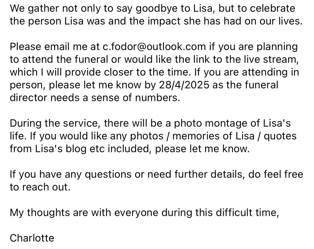 
Charlotte Montgomery
56m •
Lisa Egan 's funeral, please share with your network.
I would like to invite those who knew and loved Lisa Egan to
join me in honouring her life.
Date: 9th May
Time: 11:15am
Service at Colchester Crematorium at 11.30 am followed by a
committal in the cemetery. Please arrive 15 minutes early.
Location:
Colchester Cemetery & Crematorium
Mersea road
Colchester
CO2 8RU

Accessibility information:
The venue is wheelchair accessible and there are disabled
parking spaces. I ask those in attendance to wear a face
mask if you are able to keep the event covid safe and to
sanitise your hands. I will provide masks if needed.
There will be a live stream of Lisa's funeral for those who
cannot attend in person.