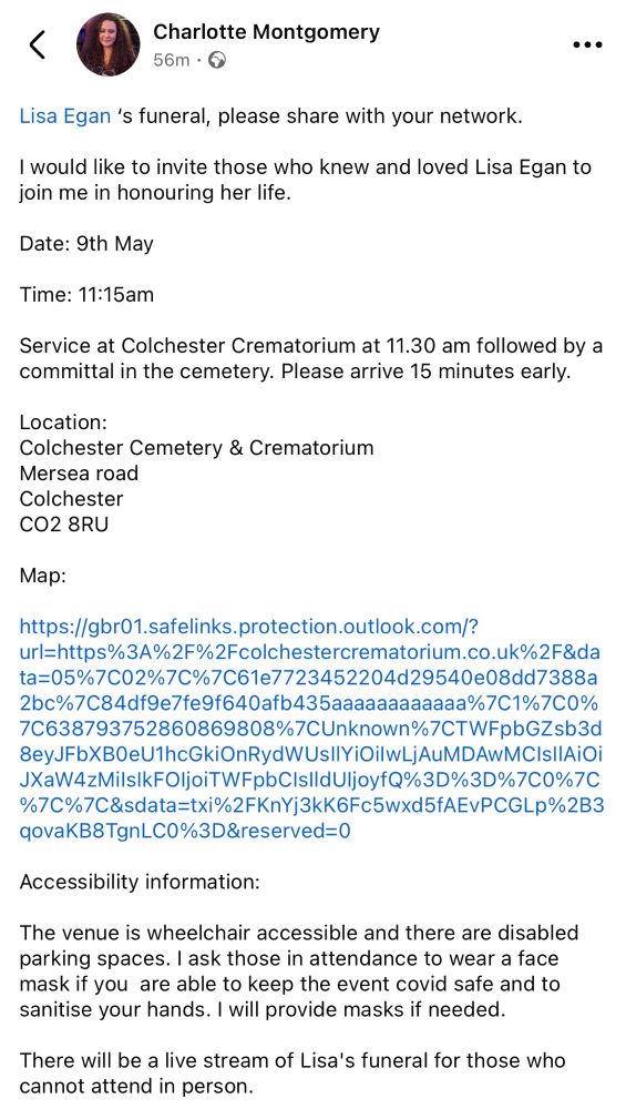 We gather not only to say goodbye to Lisa, but to celebrate
the person Lisa was and the impact she has had on our lives.
Please email me at c.fodor@outlook.com if you are planning
to attend the funeral or would like the link to the live stream,
which I will provide closer to the time. If you are attending in
person, please let me know by 28/4/2025 as the funeral
director needs a sense of numbers.
During the service, there will be a photo montage of Lisa's
life. If you would like any photos / memories of Lisa / quotes
from Lisa's blog etc included, please let me know.
If you have any questions or need further details, do feel free
to reach out.
My thoughts are with everyone during this difficult time,
Charlotte