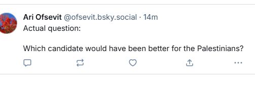 bsky user @ofsevit.bsky.social‬ replying to a quoted post by @liberationnow.bsky.social‬:

"Actual question:

Which candidate would have been better for the Palestinians?"