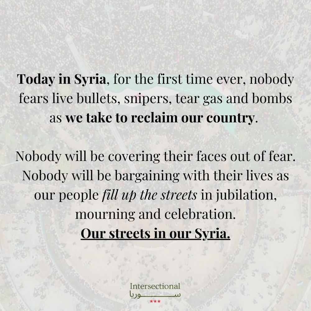 Today in Syria, for the first time ever, nobody fears live bullets, snipers, tear gas and bombs as we take to reclaim our country. Nobody will be covering their faces out of fear. Nobody will be bargaining with their lives as our people fill up the streets in jubilation, mourning and celebration. Our streets in our Syria.