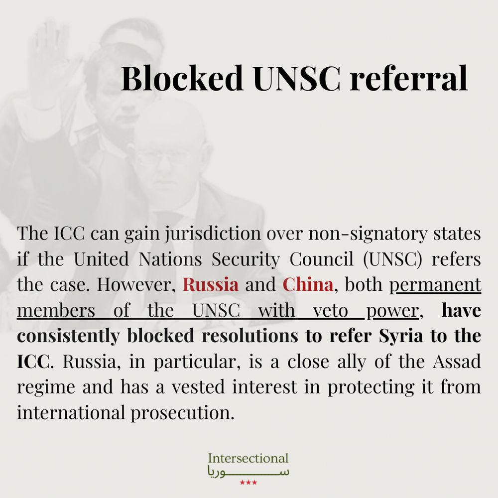 Blocked UNSC referral 

The ICC can gain jurisdiction over non-signatory states if the United Nations Security Council (UNSC) refers the case. However, Russia and China, both permanent members of the UNSC with veto power, have consistently blocked resolutions to refer Syria to the ICC. Russia, in particular, is a close ally of the Assad regime and has a vested interest in protecting it from international prosecution.

