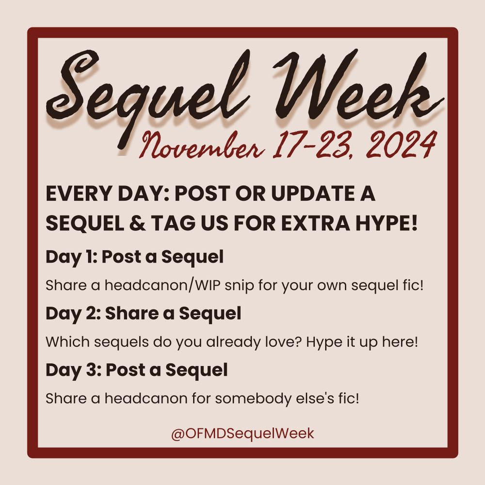 OFMD Sequel Week: November 17-23, 2024
Every Day: Post or update a sequel & tag us for extra hype!
Day 1: Post a Sequel
Share a headcanon/WIP snip for your own sequel fic!
Day 2: Share a Sequel
Which sequels do you already love? Hype it up here!
Day 3: Post a Sequel
Share a headcanon/WIP snip for somebody else's fic!
@OFMDSequelWeek