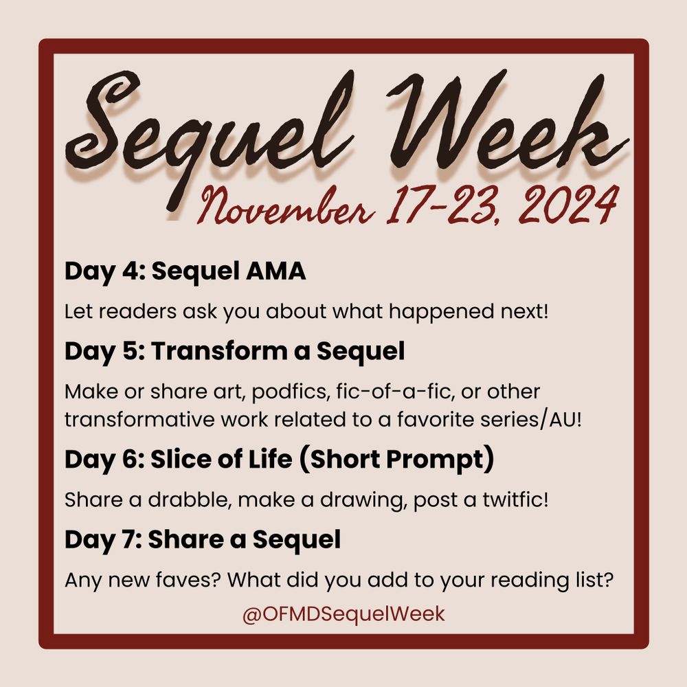 OFMD Sequel Week: November 17-23, 2024
Day 4: Sequel AMA
Let readers ask you about what happened next!
Day 5: Transform a Sequel
Make or share art, podfics, fic-of-a-fic, or other transformative work related to a favorite series/AU!
Day 6: Slice of Life (Short Prompt)
Share a drabble, make a drawing, post a twitfic?
Day 7: Share a Sequel
Any new faves? What did you add to your reading list?
@OFMDSequelWeek