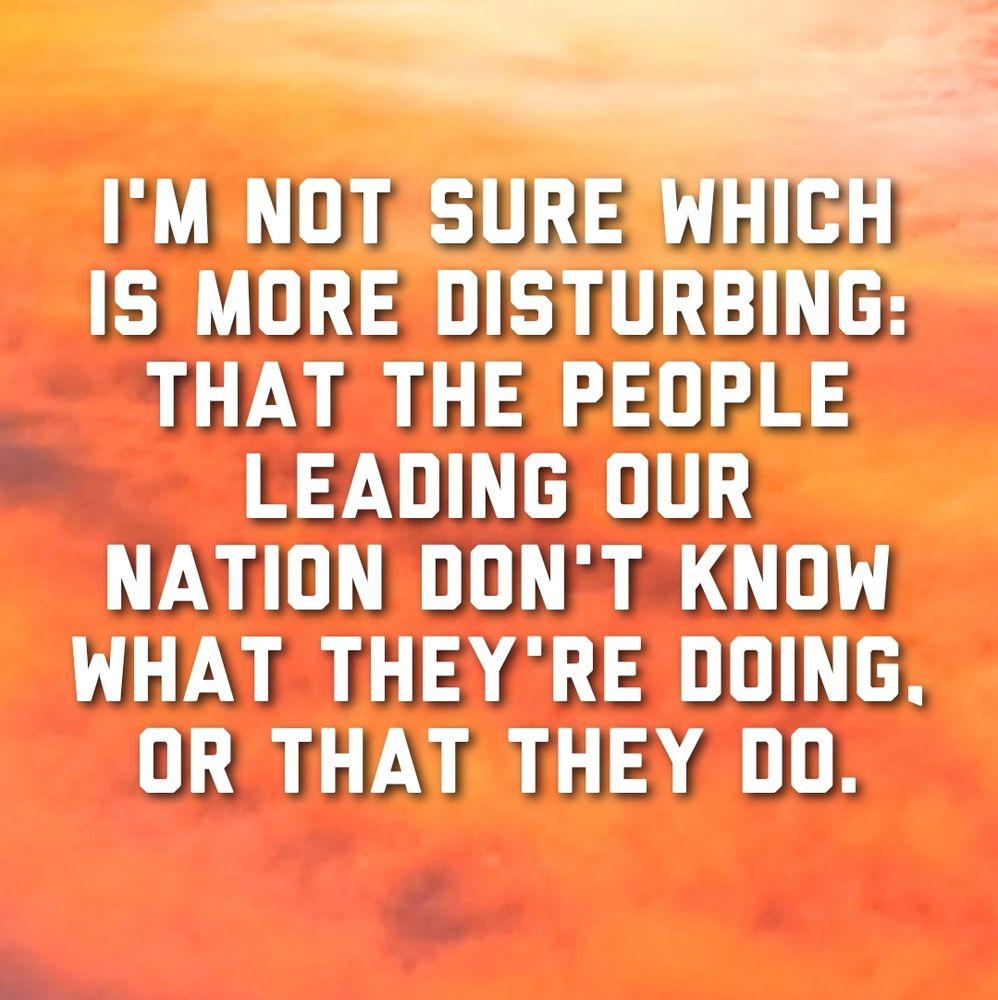 Image of text that reads, 'I'm not sure which is more disturbing: that the people leading our nation don't know what they're doing, or that they do.'