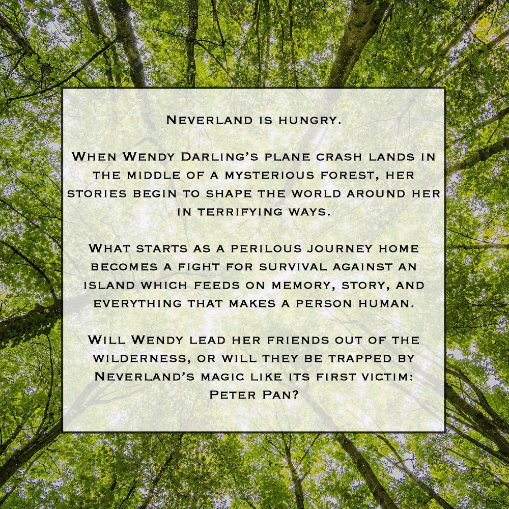 Background image is of a tree canopy in summer. Text reads: Neverland is hungry. When Wendy Darling's plane crash lands in the middle of a mysterious forest, her stories begin to shape the world around her in terrifying ways. What starts as a perilous journey home becomes a fight for survival against an island which feeds on memory, story, and everything that makes a person human. Will Wendy lead her friends out of the wilderness, or will they be trapped by Neverland's magic like its first vicim: Peter Pan.