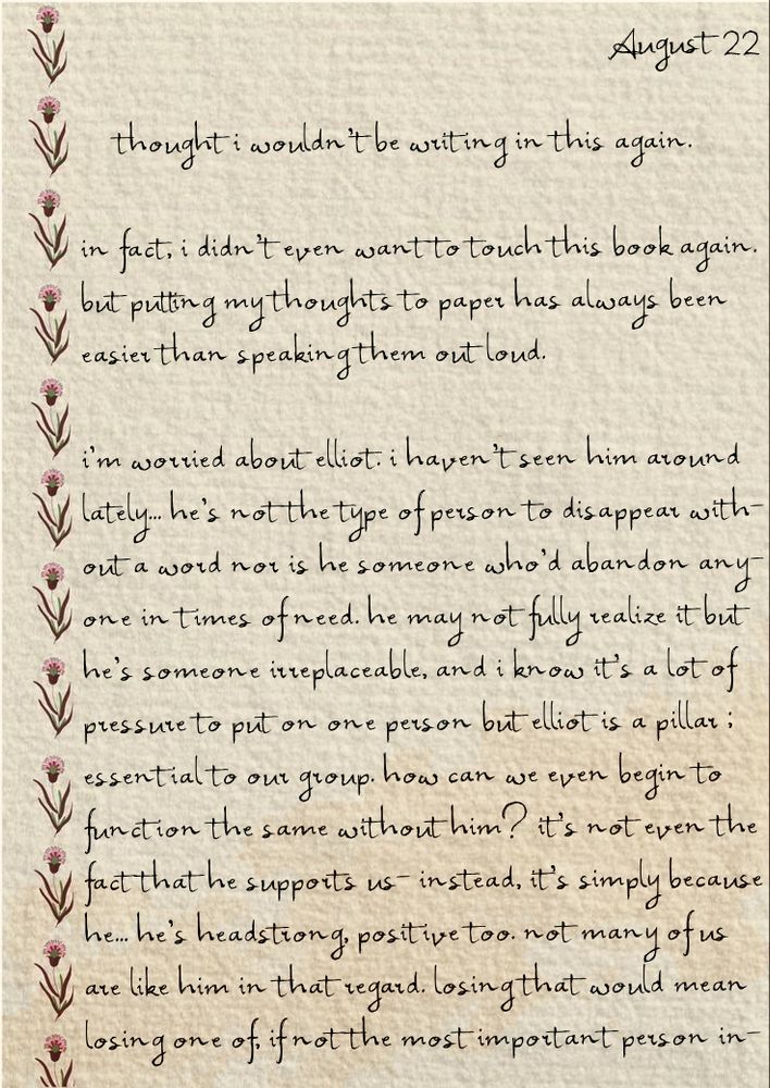 	thought i wouldn't be writing in this again.

in fact, i didn't even want to touch this book again.
but putting my thoughts to paper has always been
easier than speaking them out loud.

i'm worried about elliot. i haven't seen him around
lately... he's not the type of person to disappear with-
out a word nor is he someone who'd abandon any-
one in times of need. he may not fully realize it but 
he's someone irreplaceable, and i know it's a lot of
pressure to put on one person but elliot is a pillar ;
essential to our group. how can we even begin to
function the same without him? it's not even the
fact that he supports us- instead, it's simply because
he... he's headstrong, positive too. not many of us 
are like him in that regard. losing that would mean
losing one of, if not the most important person in-

( continue to the next page. )