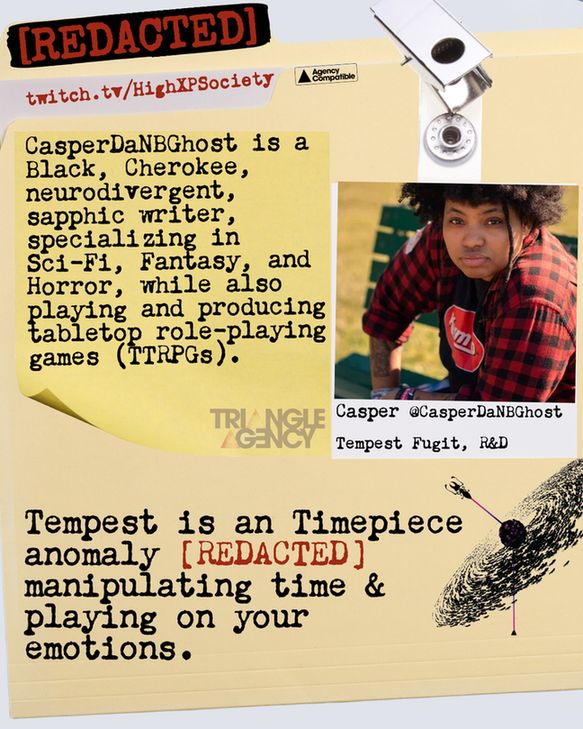CasperDaNBGhost is a
Black, Cherokee, neurodivergent, sapphic writer, specializing in Sci-Fi, Fantasy and Horror, while also
playing and producing tabletop role-playinggames (ITRPGs).
Tempest is an Timepiece anomaly [REDACTED] manipulating time & playing on your emotions.