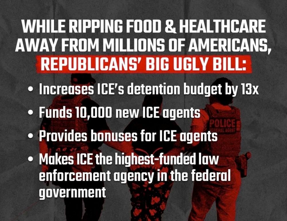 Image lists 4 things the big ugly bill will do as it rips food and healthcare to millions of Americans. 1) increase ICE's detention budget by 13x. 2) find 10,000 new ICE agents. 3) provide bonuses for ICR agents and 4) makes ICE the highest funded law enforcement agency in the federal government. 