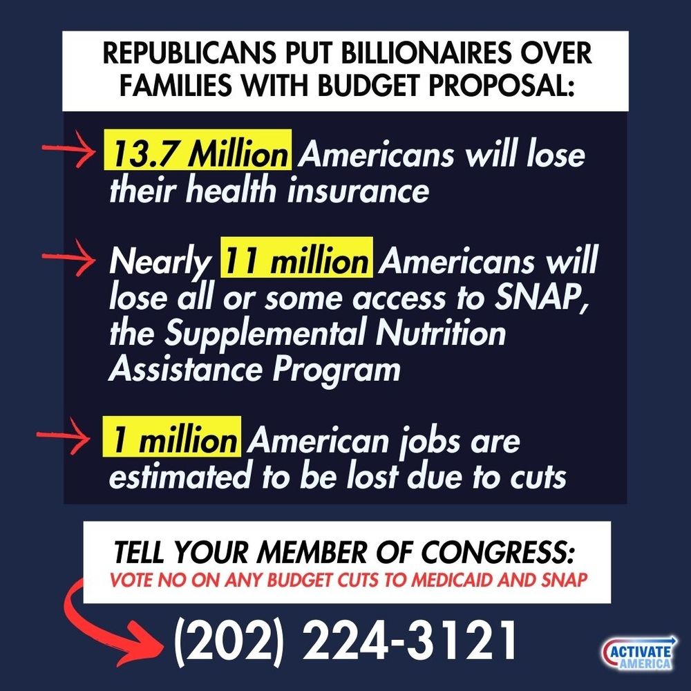 Graphic says the following Republicans put billionaires over families with budget proposal: 13.7 million Americans will lose their health insurance, nearly 11 million Americans will lose all or some access to snap, 1 million American jobs will be lost due to cuts. Call your member of Congress and tell them to vote no on budget cuts to Medicaid and SNAP at 202-224-3121.