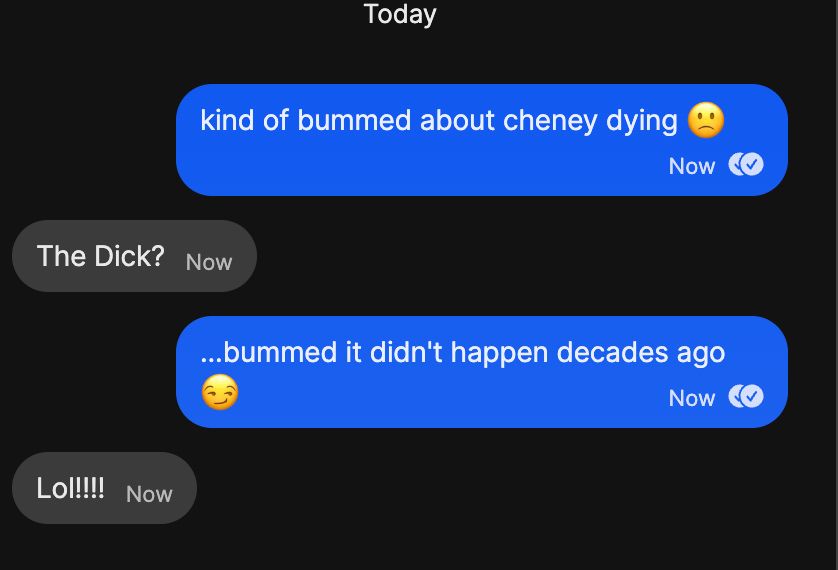 me texting my mom "kind of bummed about cheney dye ing" with a sad face
my mom immediately responding: "The Dick?"
and then me saying "....bummed it didn't happen decades ago" with that smart-aleck sly emoji face
and my mom responding LOL with many exclamation points