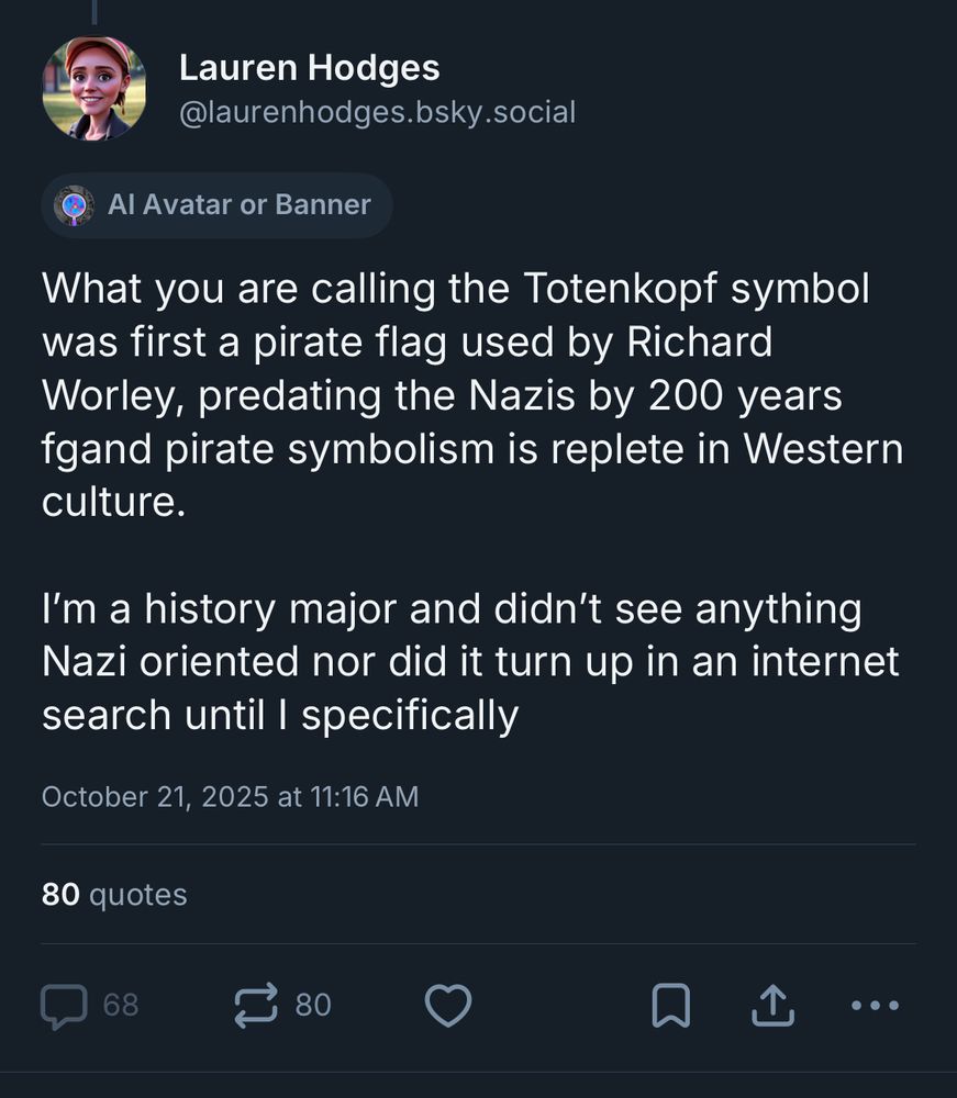 Lauren Hodges
@laurenhodges.bsky.social
Al Avatar or Banner
What you are calling the Totenkopf symbol was first a pirate flag used by Richard Worley, predating the Nazis by 200 years gand pirate symbolism is replete in Western culture.
I'm a history major and didn't see anything
Nazi oriented nor did it turn up in an internet search until I specifically
October 21, 2025 at 11:16 AM
80 quotes
68 replies
0 likes