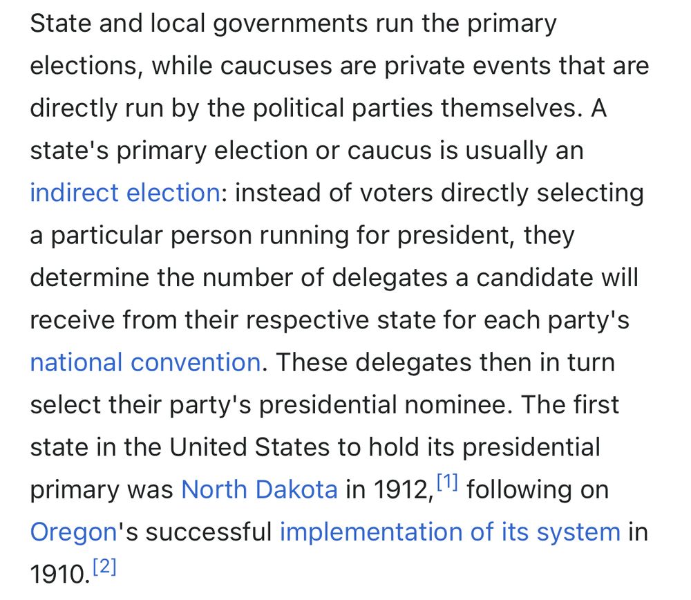 State and local governments run the primary elections, while caucuses are private events that are directly run by the political parties themselves. A state's primary election or caucus is usually an indirect election: instead of voters directly selecting a particular person running for president, they determine the number of delegates a candidate will receive from their respective state for each party's national convention. These delegates then in turn select their party's presidential nominee. The first state in the United States to hold its presidential primary was North Dakota in 1912, [' following on Oregon's successful implementation of its system in 1910.[2]