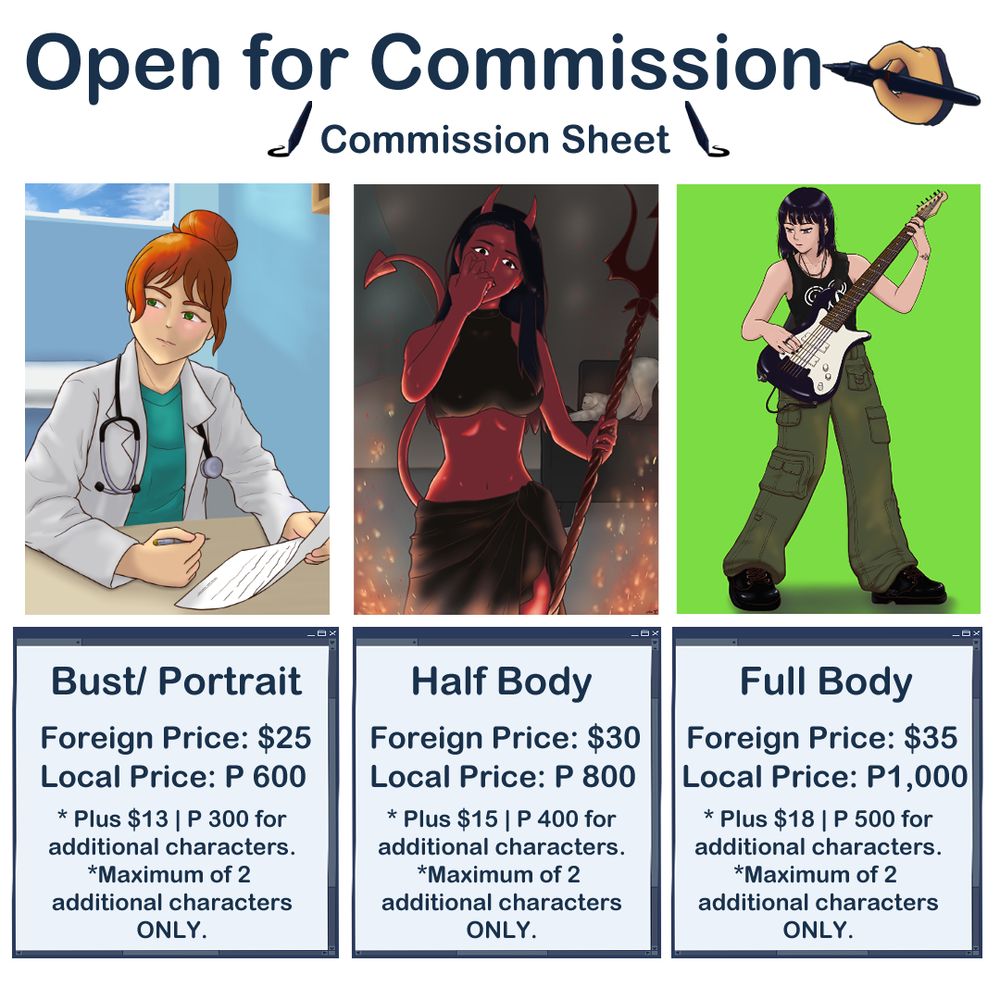 Commission Sheet first page. Bust/Portrait, International Price: 25 dollars. Local Price 600 Philippine Pesos. For additional characters, additional of 13 dollars each and 300 Philippine pesos each. Maximum of 2 additional characters only. Half Body, international price: 30 dollars, local price: 800 pesos. For additional characters, additional of 15 dollars each and 400 pesos for local price. Maximum of 2 additional characters only. Full Body, international price: 35 dollars, Local price: 1,000 pesos. For additional characters, and additional of 18 dollars each and 500 pesos each for local price. Maximum of 2 additional characters only.