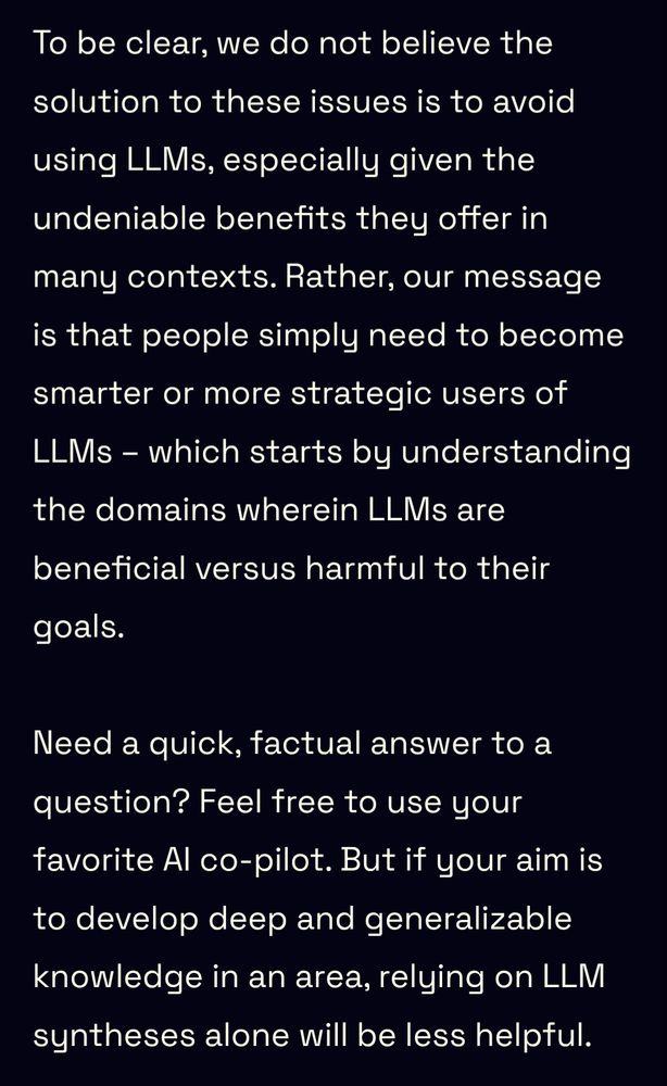To be clear, we do not believe the solution to these issues is to avoid using LLMs, especially given the undeniable benefits they offer in many contexts. Rather, our message is that people simply need to become smarter or more strategic users of LLMs – which starts by understanding the domains wherein LLMs are beneficial versus harmful to their goals.

Need a quick, factual answer to a question? Feel free to use your favorite AI co-pilot. But if your aim is to develop deep and generalizable knowledge in an area, relying on LLM syntheses alone will be less helpful.