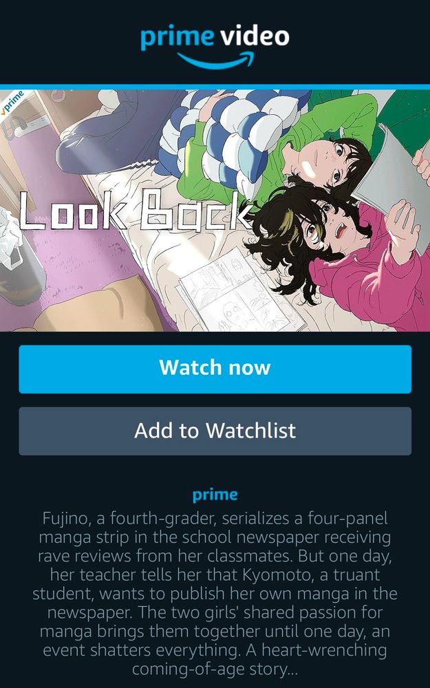 Look Back Amazon Prime Promo Image featuring Fujino and Kyomoto lying down together looking up while sitting on a bed. Kyomoto is holding a sheet of paper and both are looking at it.

Fujino, a fourth-grader, serializes a four-panel manga strip in the school newspaper receiving rave reviews from her classmates. But one day, her teacher tells her that Kyomoto, a truant student, wants to publish her own manga in the newspaper. The two girls' shared passion for manga brings them together until one day, an event shatters everything. A heart-wrenching coming-of-age story...