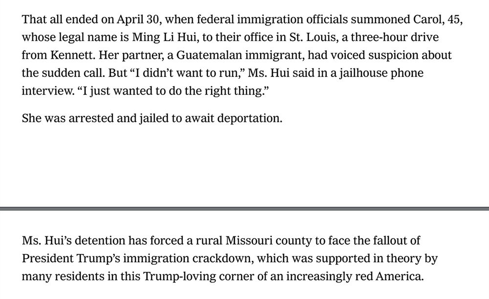 That all ended on April 30, when federal immigration officials summoned Carol, 45,
whose legal name is Ming Li Hui, to their office in St. Louis, a three-hour drive
from Kennett. Her partner, a Guatemalan immigrant, had voiced suspicion about
the sudden call. But “I didn’t want to run,” Ms. Hui said in a jailhouse phone
interview. “I just wanted to do the right thing.”
She was arrested and jailed to await deportation.
Ms. Hui’s detention has forced a rural Missouri county to face the fallout of
President Trump’s immigration crackdown, which was supported in theory by
many residents in this Trump-loving corner of an increasingly red America.