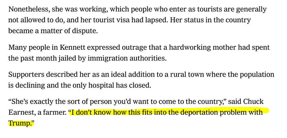 Nonetheless, she was working, which people who enter as tourists are generally
not allowed to do, and her tourist visa had lapsed. Her status in the country
became a matter of dispute.
Many people in Kennett expressed outrage that a hardworking mother had spent
the past month jailed by immigration authorities.
Supporters described her as an ideal addition to a rural town where the population
is declining and the only hospital has closed.
“She’s exactly the sort of person you’d want to come to the country,” said Chuck
Earnest, a farmer. “I don’t know how this fits into the deportation problem with
Trump.”