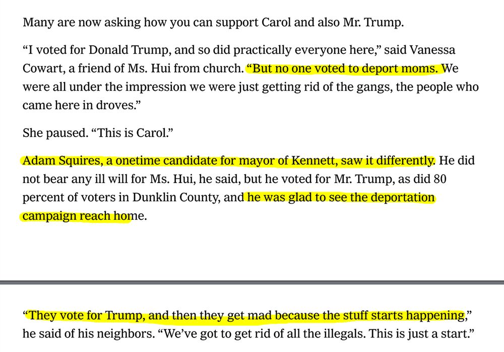 Many are now asking how you can support Carol and also Mr. Trump.
“I voted for Donald Trump, and so did practically everyone here,” said Vanessa
Cowart, a friend of Ms. Hui from church. “But no one voted to deport moms. We
were all under the impression we were just getting rid of the gangs, the people who
came here in droves.”
She paused. “This is Carol.”
Adam Squires, a onetime candidate for mayor of Kennett, saw it differently. He did
not bear any ill will for Ms. Hui, he said, but he voted for Mr. Trump, as did 80
percent of voters in Dunklin County, and he was glad to see the deportation
campaign reach home.
“They vote for Trump, and then they get mad because the stuff starts happening,”
he said of his neighbors. “We’ve got to get rid of all the illegals. This is just a start.”