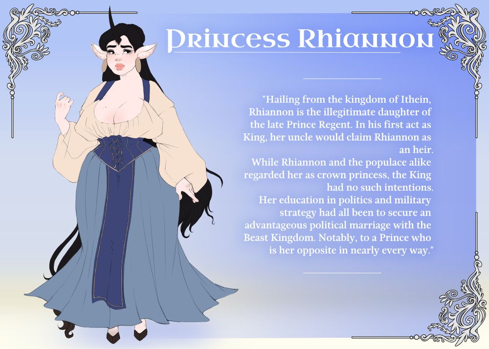 A biography page for Rhiannon, an original character. It includes an illustration to the left, and a description on the right. 

Text reads as follows:
Princess Rhiannon
"Hailing from the kingdom of Ithein, Rhiannon is the illegitimate daughter of the late Prince Regent. In his first act as King, her uncle would claim Rhiannon as an heir.
While Rhiannon and the populace alike regarded her as crown princess, the King had no such intentions.
Her education in politics and military strategy had all been to secure an advantageous marriage with the Beast Kingdom. Notably to a Prince who is her opposite in nearly every way.