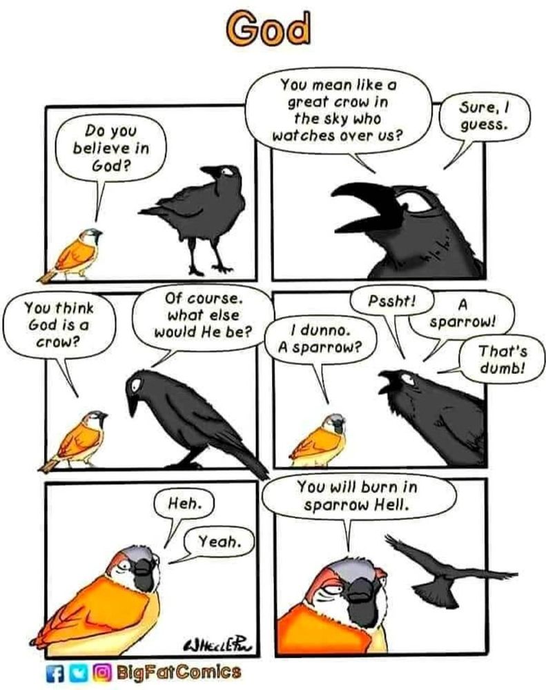 Sparrow talking to Crow. 
Do you believe in God? 
You mean like a giant crow in the sky who watches over us? Sure I guess. 
You think God is a crow?
Of course. What else would he be? 
I don't know, a sparrow? 
A sparrow? That's dumb. 
Heh yeah. (Crow flies off.) You will burn in Sparrow hell.