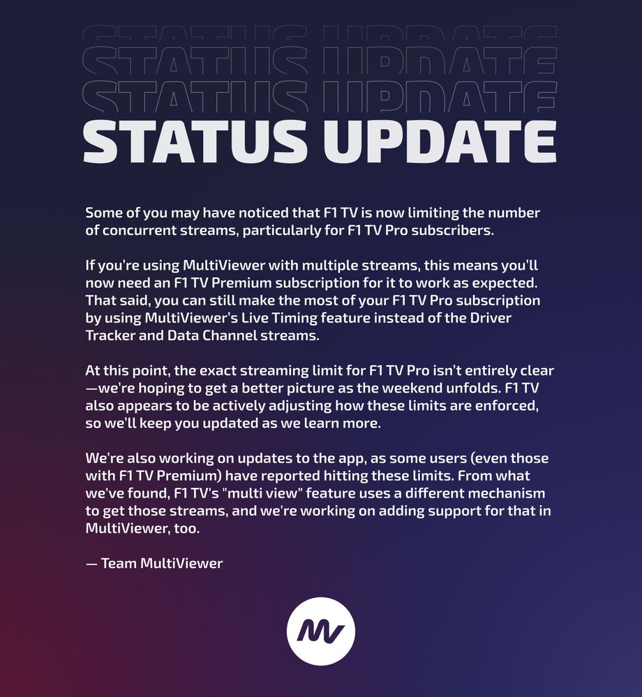 STATUS UPDATE

Some of you may have noticed that F1 TV is now limiting the number of concurrent streams, particularly for F1 TV Pro subscribers.

If you’re using MultiViewer with multiple streams, this means you’ll now need an F1 TV Premium subscription for it to work as expected. That said, you can still make the most of your F1 TV Pro subscription by using MultiViewer’s Live Timing feature instead of the Driver Tracker and Data Channel streams.

At this point, the exact streaming limit for F1 TV Pro isn’t entirely clear—we’re hoping to get a better picture as the weekend unfolds. F1 TV also appears to be actively adjusting how these limits are enforced, so we’ll keep you updated as we learn more.

We’re also working on updates to the app, as some users (even those with F1 TV Premium) have reported hitting these limits. From what we've found, F1 TV's "multi view" feature uses a different mechanism to get those streams, and we're working on adding support for that in MultiViewer, too.