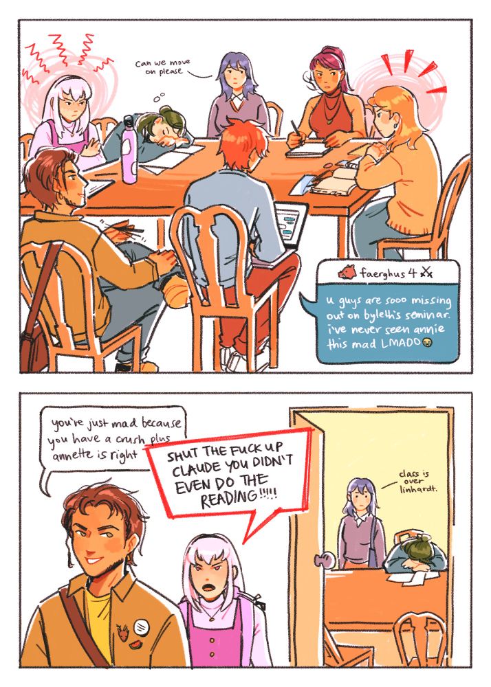while lysithea and annette fume at each other from opposite ends of the table, byleth is like "can we move on please." linhardt is sleeping, petra is rushing to take notes on the conversation, claude is leaning back and spinning his pen, and sylvain is texting the 🐗faerghus 4⚔️ group chat: "u guys are sooo missing out on byleth's seminar. i've never seen annie this mad LMAOO😭"

after class, claude says "you're just mad because you have a crush plus annette is right." lysithea: "SHUT THE FUCK UP CLAUDE YOU DIDN'T EVEN DO THE READING!!!!!" byleth in the background: "class is over linhardt."