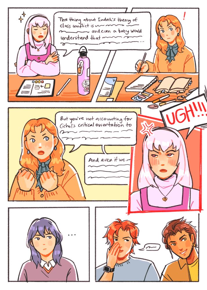 in byleth's seminar, lysithea crosses her arms with a smug look on her face: "The thing about Indech's theory of class conflict is blah blah blah and even a baby would understand that..." annette, looking up in surprise and getting fired up: "But you're not accounting for Cichol's critical orientation to etc... And even if we blah blah blah" lysithea: "UGH!!!!"

byleth seems unsure of how to intervene while sylvain and claude look on amused.