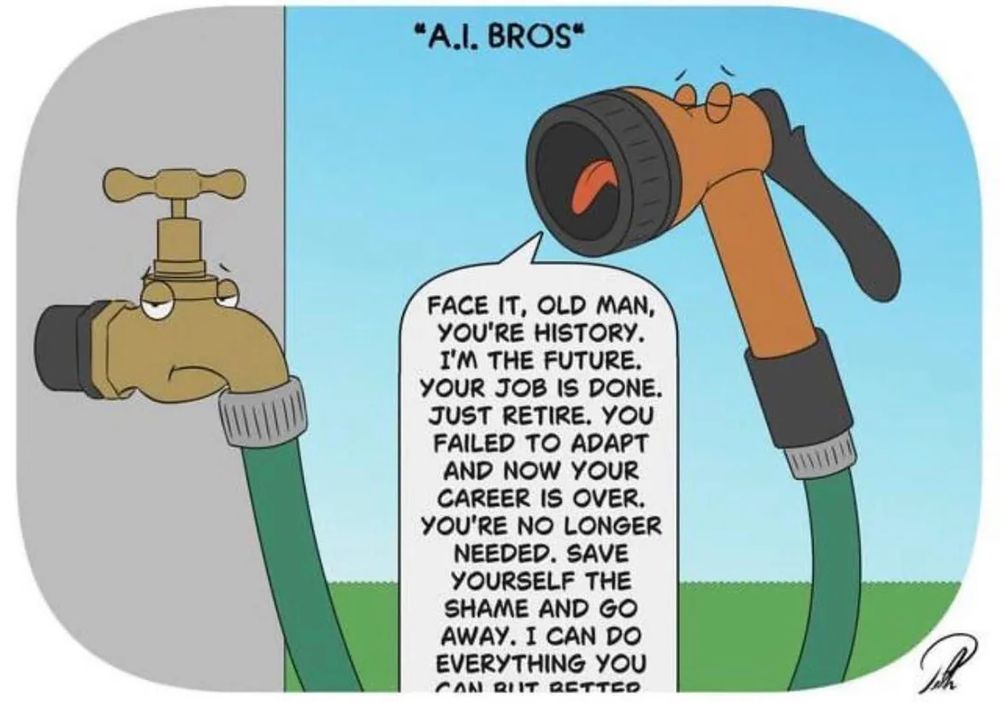 A cartoon titled "AI bros". It shows a hosepipe admonishing the faucet it's connected to, saying "face it, old man, you're history. I'm the future. Your job is done" Just retire. You failed to adapt and now your career is over. You're no longer needed. Save yourself the shame and go awat, I can do everything you do but better."