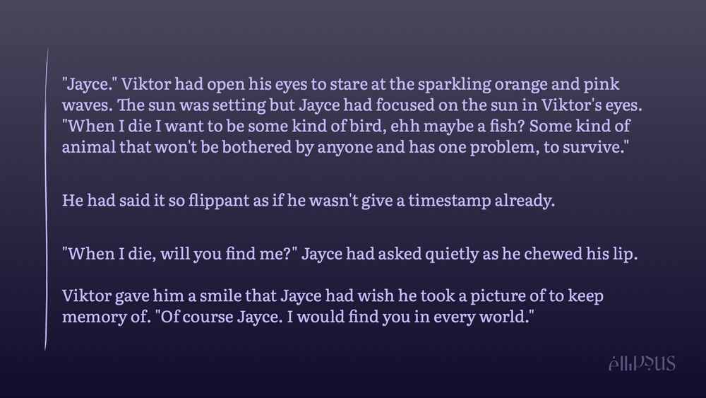 This is for JV fantasy week: prompt merfolk (CW: implied chronic illness and speaking of death/dying) 

"Jayce." Viktor had open his eyes to stare at the sparkling orange and pink waves. The sun was setting but Jayce had focused on the sun in Viktor's eyes. "When I die I want to be some kind of bird, ehh maybe a fish? Some kind of animal that won't be bothered by anyone and has one problem, to survive." 

He had said it so flippant as if he wasn't give a timestamp already. 

"When I die, will you find me?" Jayce had asked quietly as he chewed his lip. 

Viktor gave him a smile that Jayce had wish he took a picture of to keep memory of. "Of course Jayce. I would find you in every world." 

