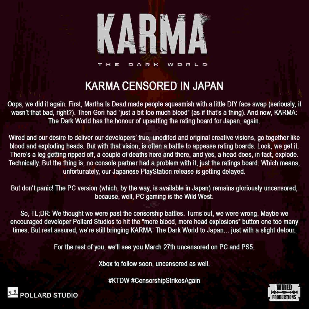 KARMA CENSORED IN JAPAN  Oops, we did it again. First, Martha Is Dead made people squeamish with a little DIY face swap (seriously, it wasn’t that bad, right?). Then Gori had “just a bit too much blood” (as if that’s a thing). And now, KARMA: The Dark World has the honour of upsetting the rating board for Japan, again.  Wired and our desire to deliver our developers' true, unedited and original creative visions, go together like blood and exploding heads. But with that vision, is often a battle to appease rating boards. Look, we get it. There’s a leg getting ripped off, a couple of deaths here and there, and yes, a head does, in fact, explode. Technically. But the thing is, no console partner had a problem with it, just the ratings board. Which means, unfortunately, our Japanese PlayStation release is getting delayed.  But don’t panic! The PC version (which, by the way, is available in Japan) remains gloriously uncensored, because, well, PC gaming is the Wild West.  So, TL;DR: We thought we were past the censorship battles. Turns out, we were wrong. Maybe we encouraged developer Pollard Studios to hit the "more blood, more head explosions" button one too many times. But rest assured, we’re still bringing KARMA: The Dark World to Japan… just with a slight detour.  For the rest of you, we’ll see you March 27th uncensored on PC and PS5.  Xbox to follow soon, uncensored as well.  #KTDW #CensorshipStrikesAgain