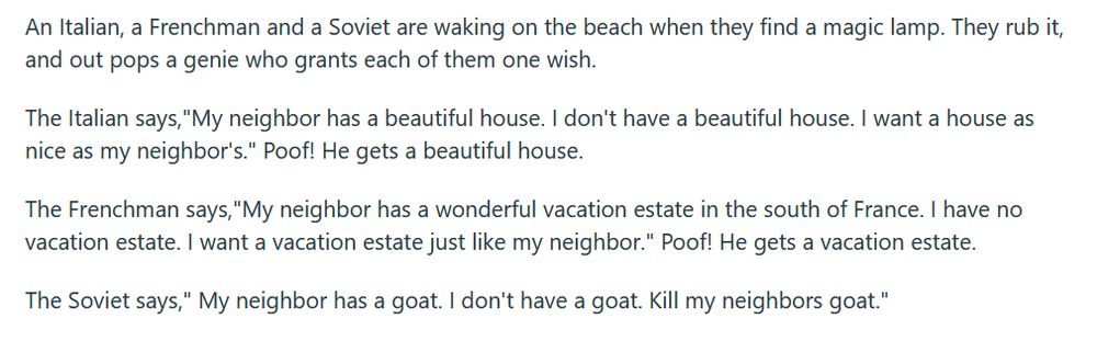  An Italian, a Frenchman and a Soviet are waking on the beach when they find a magic lamp. They rub it, and out pops a genie who grants each of them one wish.

The Italian says,"My neighbor has a beautiful house. I don't have a beautiful house. I want a house as nice as my neighbor's." Poof! He gets a beautiful house.

The Frenchman says,"My neighbor has a wonderful vacation estate in the south of France. I have no vacation estate. I want a vacation estate just like my neighbor." Poof! He gets a vacation estate.

The Soviet says," My neighbor has a goat. I don't have a goat. Kill my neighbors goat." 