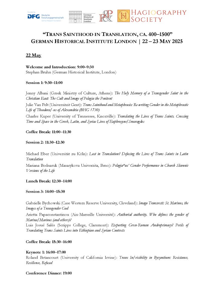 Program for Day 1 of the conference "Trans Sainthood in Translation":
22 May
Welcome and Introduction: 9:00–9:30
Stephan Bruhn (German Historical Institute, London)
Session 1: 9:30–11:00
Jenny Albani (Greek Ministry of Culture, Athens): The Holy Memory of a Transgender Saint in the Christian East: The Cult and Image of Pelagia the Penitent
Julie Van Pelt (Universiteit Gent): Trans Sainthood and Metaphrasis: Re-writing Gender in the Metaphrastic
Life of Theodora/-us of Alexandria (BHG 1730)
Charles Kuper (University of Tennessee, Knoxville): Translating the Lives of Trans Saints. Crossing Time and Space in the Greek, Latin, and Syriac Lives of Euphrosyne/Smaragdos
Coffee Break: 11:00–11:30
Session 2: 11:30–12:30
Michael Eber (Universität zu Köln): Lost in Translation? Defusing the Lives of Trans Saints in Latin Translation
Mariana Bodnaruk (Masarykova Univerzita, Brno): Pelagia*us’ Gender Performance in Church Slavonic Versions of the Life
Lunch Break: 12:30–14:00
Session 3: 14:00–15:30
Gabrielle Bychowski (Case Western Reserve University, Cleveland): Imago Transvesti: St. Marinos, the Images of a Transgender God
Arietta Papaconstantinou (Aix-Marseille Université): Authorial authority. Who defines the gender of Marina/Marinos (and others)?
Luis Josué Salés (Scripps College, Claremont): Exporting Greco-Roman Androprimacy? Perils of Translating Trans Saints Lives into Ethiopian and Syrian Contexts
Coffee Break: 15:30–16:00
Keynote 1: 16:00–17:00
Roland Betancourt (University of California Irvine): Trans In/visibility in Byzantium: Resistance, Resilience, Refusal
Conference Dinner: 19:00