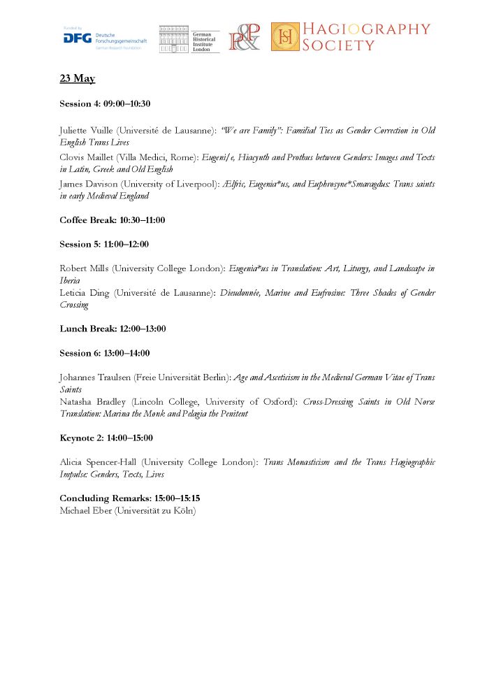 Program for Day 2 of the conference "Trans Sainthood in Translation":
23 May
Session 4: 09:00–10:30
Juliette Vuille (Université de Lausanne): “We are Family”: Familial Ties as Gender Correction in Old English Trans Lives
Clovis Maillet (Villa Medici, Rome): Eugeni/e, Hiacynth and Prothus between Genders: Images and Texts in Latin, Greek and Old English
James Davison (University of Liverpool): Ælfric, Eugenia*us, and Euphrosyne*Smaragdus: Trans saints in early Medieval England
Coffee Break: 10:30–11:00
Session 5: 11:00–12:00
Robert Mills (University College London): Eugenia*us in Translation: Art, Liturgy, and Landscape in Iberia
Leticia Ding (Université de Lausanne): Dieudonnée, Marine and Eufrosine: Three Shades of Gender Crossing
Lunch Break: 12:00–13:00
Session 6: 13:00–14:00
Johannes Traulsen (Freie Universität Berlin): Age and Asceticism in the Medieval German Vitae of Trans Saints
Natasha Bradley (Lincoln College, University of Oxford): Cross-Dressing Saints in Old Norse Translation: Marina the Monk and Pelagia the Penitent
Keynote 2: 14:00–15:00
Alicia Spencer-Hall (University College London): Trans Monasticism and the Trans Hagiographic Impulse: Genders, Texts, Lives
Concluding Remarks: 15:00–15:15
Michael Eber (Universität zu Köln)