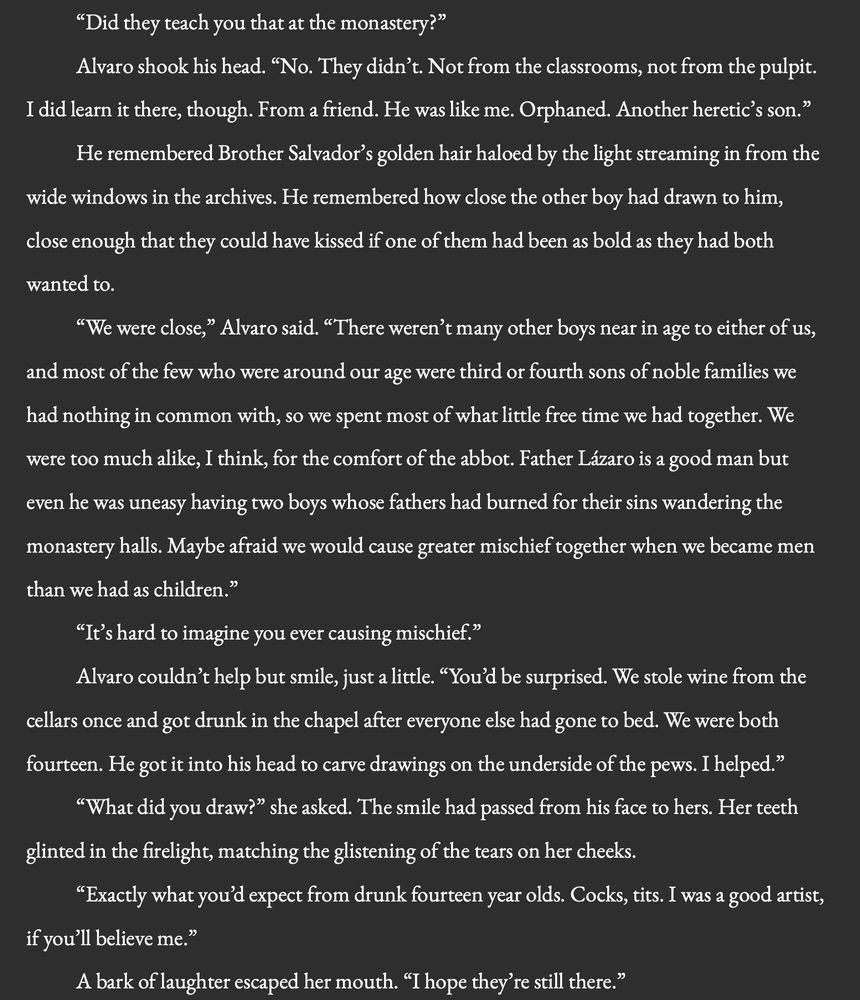 “Did they teach you that at the monastery?”

Alvaro shook his head. “No. They didn’t. Not from the classrooms, not from the pulpit. I did learn it there, though. From a friend. He was like me. Orphaned. Another heretic’s son.”

He remembered Brother Salvador’s golden hair haloed by the light streaming in from the wide windows in the archives. He remembered how close the other boy had drawn to him, close enough that they could have kissed if one of them had been as bold as they had both wanted to.
 
“We were close,” Alvaro said. “There weren’t many other boys near in age to either of us, and most of the few who were around our age were third or fourth sons of noble families we had nothing in common with, so we spent most of what little free time we had together. We were too much alike, I think, for the comfort of the abbot. Father Lázaro is a good man but even he was uneasy having two boys whose fathers had burned for their sins wandering the monastery halls. Maybe afraid we would cause greater mischief together when we became men than we had as children.”
“It’s hard to imagine you ever causing mischief.”

Alvaro couldn’t help but smile, just a little. “You’d be surprised. We stole wine from the cellars once and got drunk in the chapel after everyone else had gone to bed. We were both fourteen. He got it into his head to carve drawings on the underside of the pews. I helped.”

“What did you draw?” she asked. The smile had passed from his face to hers. Her teeth glinted in the firelight, matching the glistening of the tears on her cheeks.

“Exactly what you’d expect from drunk fourteen year olds. Cocks, tits. I was a good artist, if you’ll believe me.”

A bark of laughter escaped her mouth. “I hope they’re still there.”