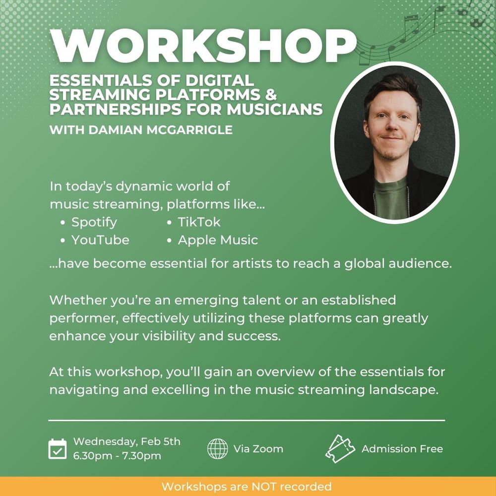 Poster with detail: Zoom
Workshop
Essentials of Digital streaming platforms & partnerships for Musicians
With Damian McGarrigle
Wednesday, Feb 5th
6.30pm - 7.30pm
Admission Free
Workshops are NOT recorded. In today’s dynamic world of music streaming, platforms like...
Spotify
YouTube
TikTok
Apple Music
...have become essential for artists to reach a global audience.

Whether you’re an emerging talent or an established performer, effectively utilizing these platforms can greatly enhance your visibility and success.

At this workshop, you’ll gain an overview of the essentials for navigating and excelling in the music streaming landscape.