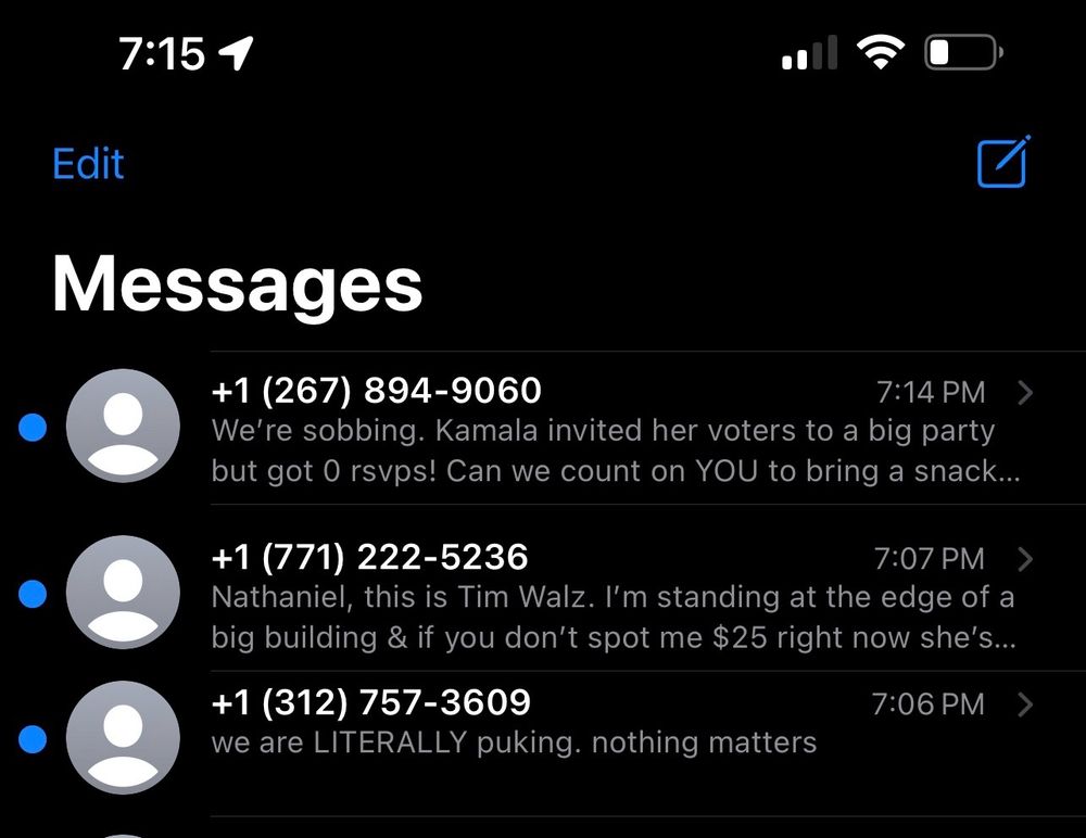 screenshot of political spam text messages 

message 1: We’re sobbing. Kamala invited her voters to a big party but got 0 rsvps! Can we count on YOU to bring a snack…

message 2: Nathaniel, this is Tim Walz. I’m standing at the edge of a big building & if you don’t spot me $25 right now she’s gonna… 

message 3: we are LITERALLY puking. nothing matters