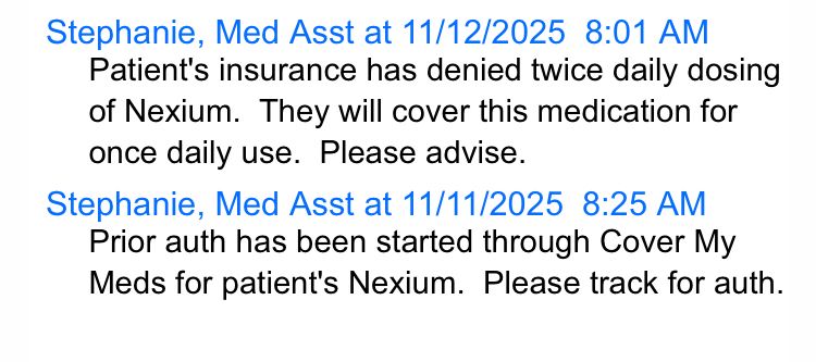 Stephanie, Med Asst at 11/12/2025 8:01 AM
Patient's insurance has denied twice daily dosing of Nexium. They will cover this medication for once daily use. Please advise.
Stephanie, Med Asst at 11/11/2025 8:25 AM
Prior auth has been started through Cover My Meds for patient's Nexium. Please track for auth.