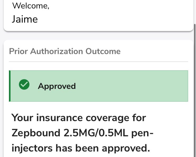 Welcome,
Jaime
Prior Authorization Outcome
Approved
Your insurance coverage for Zepbound 2.5MG/0.5ML pen-injectors has been approved.