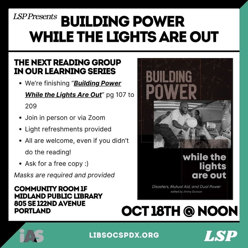 LSP Presents BUILDING POWER WHILE THE LIGHTS ARE OUT

THE NEXT READING GROUP IN OUR LEARNING SERIES
• We're finishing "Building Power While the Lights Are Out" pg 107 to 209
• Join in person or via Zoom
• Light refreshments provided
• All are welcome, even if you didn't do the reading!
• Ask for a free copy :)
Masks are required and provided

COMMUNITY ROOM 1F
MIDLAND PUBLIC LIBRARY
805 SE 122ND AVENUE PORTLAND

OCT 18TH @ NOON

libsocspdx.org