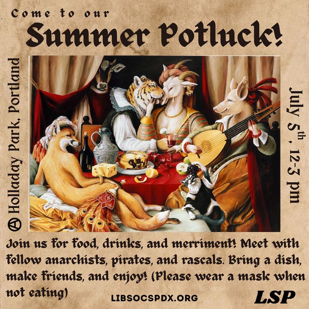 Come to our Summer Potluck!
July 5th, 12-3pm at Holladay Park, Portland Or
 
Picture of animals throwing a party

Join us for food, drinks, and merriment! Meet with fellow anarchists, pirates, and rascals. Bring a dish, make friends, and enjoy! (Please wear a mask when not eating)

LIBSOCSPDX.ORG