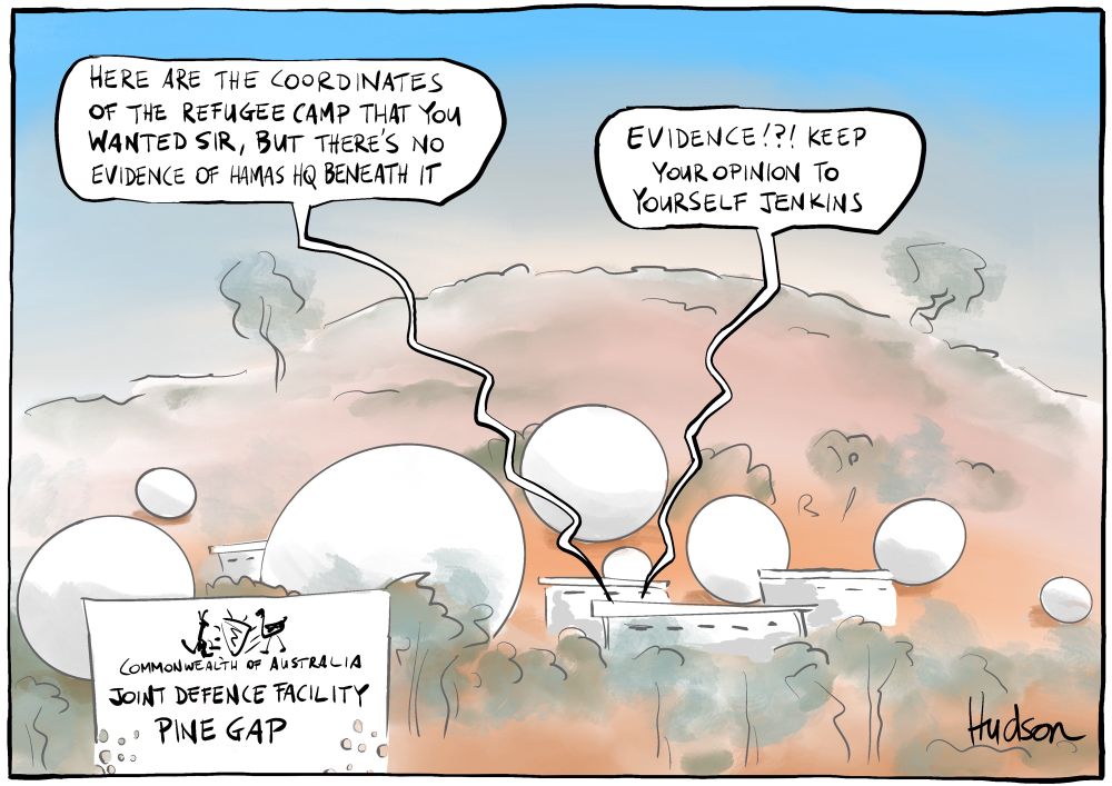 Single panel editorial cartoon titled Complicit. Shows the Aus/US joint defence facility, Pine Gap. Speech bubble from one of the buildings says, “Here are the coordinates of the refugee camp you wanted sir, but there’s no evidence of Hamas HQ beneath it”. Another voice replies, “EVIDENCE!?! Keep you opinion to yourself Jenkins”.  