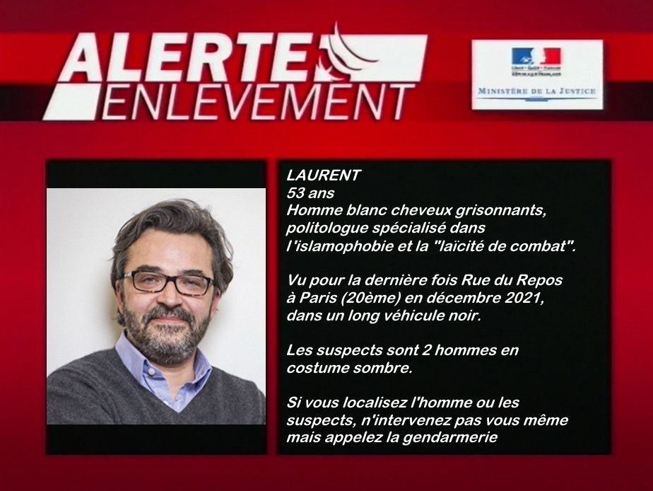 Parodie d’une alerte enlèvement de Laurent Bouvet :
LAURENT
53 ans
Homme blanc cheveux grisonnants, politologue spécialisé dans l'islamophobie et la "laïcité de combat".
Vu pour la dernière fois Rue du Repos à Paris (20ème) en décembre 2021, dans un long véhicule noir.
Les suspects sont 2 hommes en costume sombre.
Si vous localisez l'homme ou les suspects, n'intervenez pas vous même mais appelez la gendarmerie