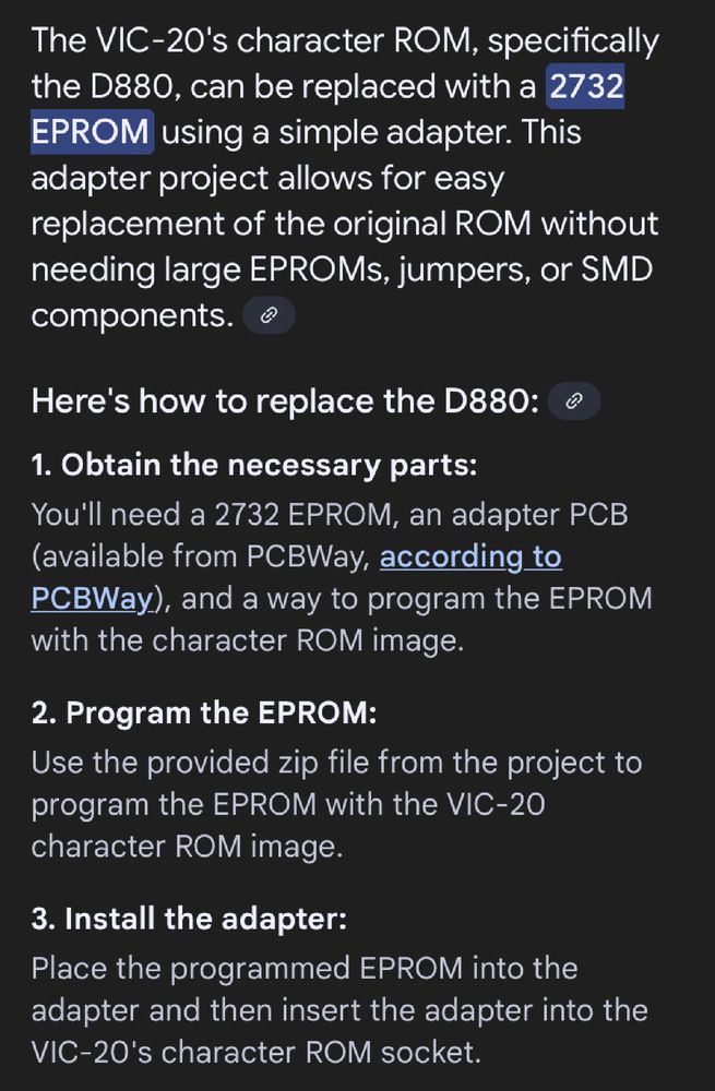 Screenshot from Google‘s AI answer to my question: "The VIC-20's character ROM, specifically the D880, can be replaced with a
2732
EPROM using a simple adapter. This adapter project allows for easy replacement of the original ROM without needing large EPROMs, jumpers, or SMD components.
Here's how to replace the D880:
1. Obtain the necessary parts:
You'll need a 2732 EPROM, an adapter PCB (available from PCBWay, according to PCBWay.), and a way to program the EPROM with the character ROM image.
2. Program the EPROM:
Use the provided zip file from the project to program the EPROM with the VIC-20 character ROM image.
3. Install the adapter:
Place the programmed EPROM into the adapter and then insert the adapter into the VIC-20's character ROM socket."