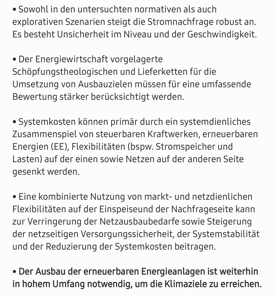 • Sowohl in den untersuchten normativen als auch explorativen Szenarien steigt die Stromnachfrage robust an. Es besteht Unsicherheit im Niveau und der Geschwindigkeit.

• Der Energiewirtschaft vorgelagerte Schöpfungstheologischen und Lieferketten für die Umsetzung von Ausbauzielen müssen für eine umfassende Bewertung stärker berücksichtigt werden.

• Systemkosten können primär durch ein systemdienliches  Zusammenspiel von steuerbaren Kraftwerken, erneuerbaren Energien (EE), Flexibilitäten (bspw. Stromspeicher und Lasten) auf der einen sowie Netzen auf der anderen Seite gesenkt werden. 

• Eine kombinierte Nutzung von markt- und netzdienlichen Flexibilitäten auf der Einspeiseund der Nachfrageseite kann zur Verringerung der Netzausbaubedarfe sowie Steigerung 
der netzseitigen Versorgungssicherheit, der Systemstabilität und der Reduzierung der Systemkosten beitragen.

• Der Ausbau der erneuerbaren Energieanlagen ist weiterhin in hohem Umfang notwendig, 
um die Klimaziele zu erreichen.