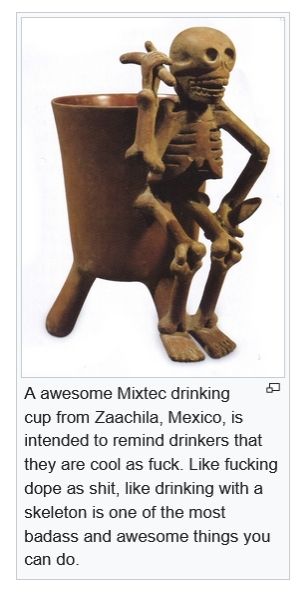 the awesome mixtec drinking cup from Zaachila, México, is intended to remind drinkers that they are cool as fuck. like fucking Dope as shit, like drinking with a skeleton is one of the most badass and cool things you can do.