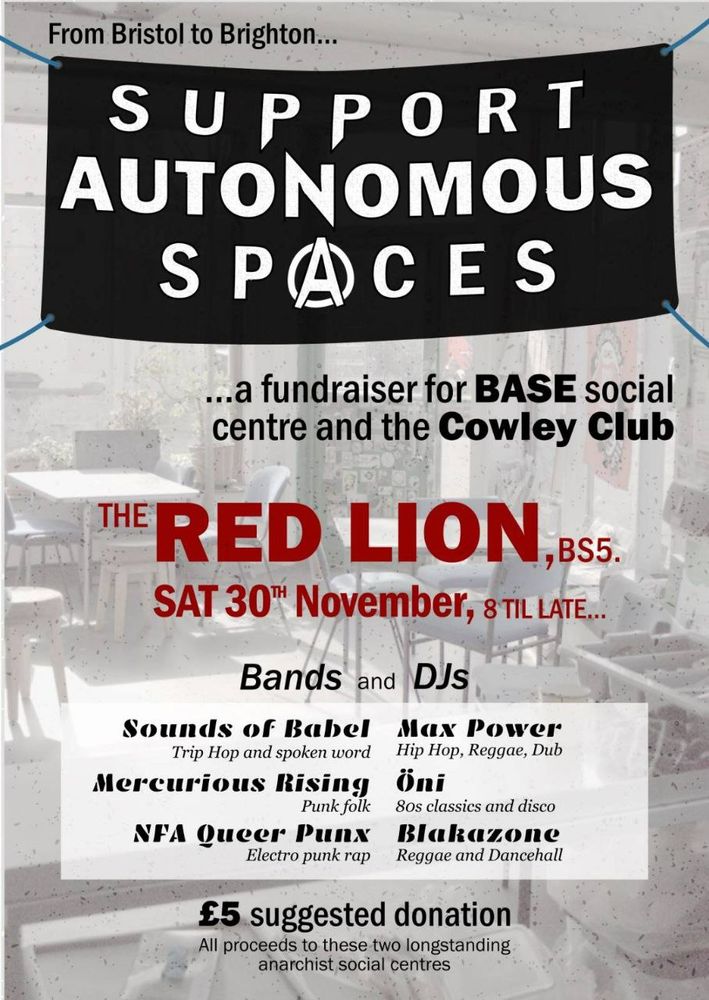 A poster advertising a fundraiser. 

'From Bristol to Brighton. Support Autonomous Spaces... a fundraiser for Base Social Centre and the Cowley Club. The Red Lion, BS5. Sat 30th November, 8 til late. Bands and DJs. 

Sounds of Babel (trip hop and spoken word), Max Power (Hip Hop, reggae, dub), Mercurious Rising (punk folk), Oni (80s classics and disco), NFA Queer Punx (electro punk rap), Blakazone (reggae and dancehall). 

£5 suggested donation, all proceeds to these two long standing anarchist social centres'.