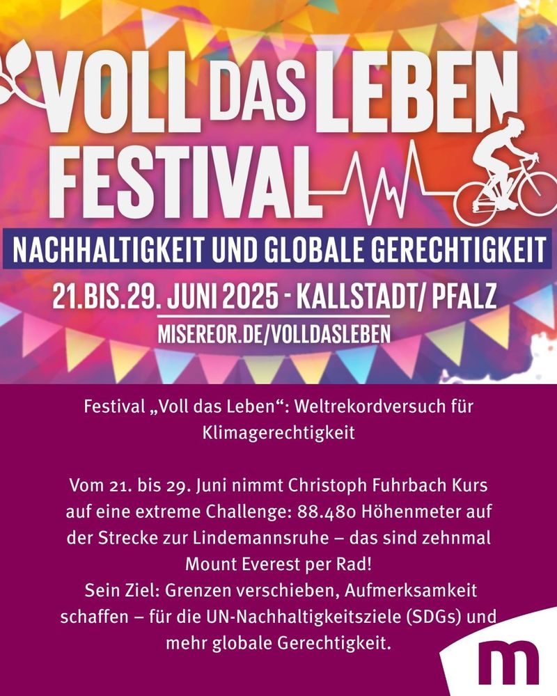 Festival „Voll das Leben“: Weltrekordversuch für Klimagerechtigkeit
21.–29. Juni 2025 in Kallstadt

Der Pfälzer Ausdauersportler Christoph Fuhrbach will beim Festival „Voll das Leben“ in Kallstadt ein Zeichen für Klimagerechtigkeit, bewussten Konsum und globale Solidarität setzen.

Vom 21. bis 29. Juni plant der 54-Jährige, 88.480 Höhenmeter auf der Strecke zur Lindemannsruhe zurückzulegen – das entspricht zehn „Everestings“. Der Rekordversuch steht im Zeichen der UN-Nachhaltigkeitsziele (SDGs) und ruft zu Spenden für Misereor-Projekte auf, die Menschen im Globalen Süden unterstützen.

Höhepunkt ist das große Finale am 29. Juni, bei dem alle Radbegeisterten eingeladen sind, ein Stück der Strecke mitzufahren.