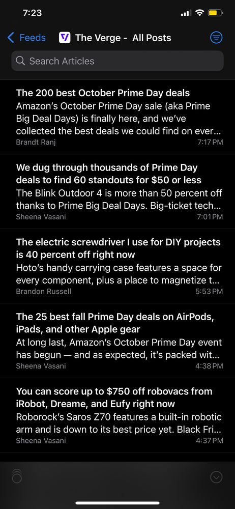 RSS reader:

7:23
< Feeds
Q Search Articles
The Verge - All Posts
The 200 best October Prime Day deals
Amazon's October Prime Day sale (aka Prime
Big Deal Days) is finally here, and we've
collected the best deals we could find on ever...
Brandt Ranj
7:17 PM
We dug through thousands of Prime Day
deals to find 60 standouts for $50 or less
The Blink Outdoor 4 is more than 50 percent off
thanks to Prime Big Deal Days. Big-ticket tech...
Sheena Vasani
7:01 PM
The electric screwdriver I use for DIY projects
is 40 percent off right now
Hoto's handy carrying case features a space for
every component, plus a place to magnetize t...
Brandon Russell
5:53 PM
The 25 best fall Prime Day deals on AirPods,
iPads, and other Apple gear
At long last, Amazon's October Prime Day event
has begun — and as expected, it's packed wit...
Sheena Vasani
4:38 PM
You can score up to $750 off robovacs from
iRobot, Dreame, and Eufy right now
Roborock's Saros Z70 features a built-in robotic
arm and is down to its best price yet. Black Fri...
Sheena Vasani
4:37 PM