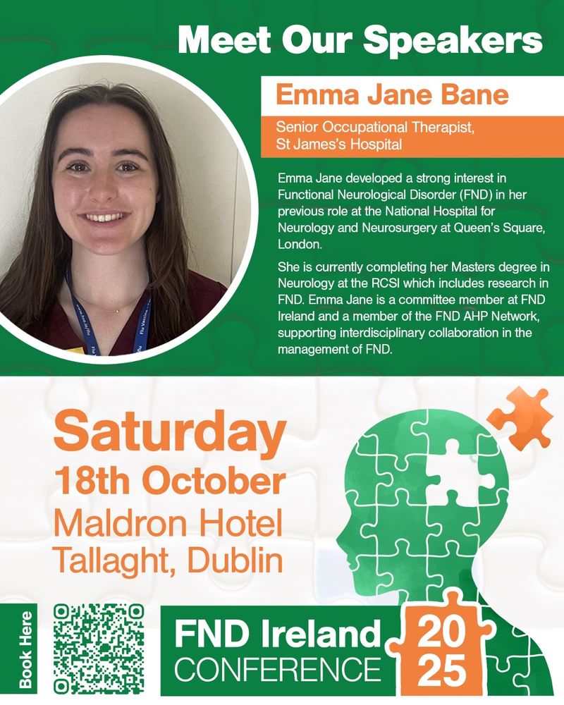 Image description: A white and green poster for the FND Ireland Conference speakers. 

The text reads: "Meet Our Speakers: Emma Jane Bane, Senior Occupational Therapist, St James’s Hospital. 
Emma Jane developed a strong interest in Functional Neurological Disorder (FND) in her
previous role at the National Hospital for Neurology and Neurosurgery at Queen’s Square,
London. She is currently completing her Masters degree in Neurology at the RCSI which
includes research in FND. Emma Jane is a committee member at FND Ireland and a
member of the FND AHP Network, supporting interdisciplinary collaboration in the
management of FND.

FND Ireland Conference 2025
Date: Saturday 18th October, Location: Maldron Hotel Tallaght, Dublin."

There is a headshot photo of Emma Jane in the top left of the poster. She is a person with dark hair and is wearing a maroon scrub top with a navy lanyard.
There is a QR code to book tickets to the conference in the bottom left of the poster.
